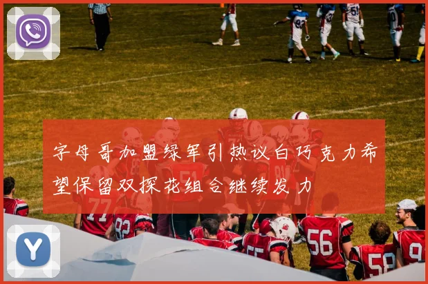 字母哥加盟绿军引热议白巧克力希望保留双探花组合继续发力