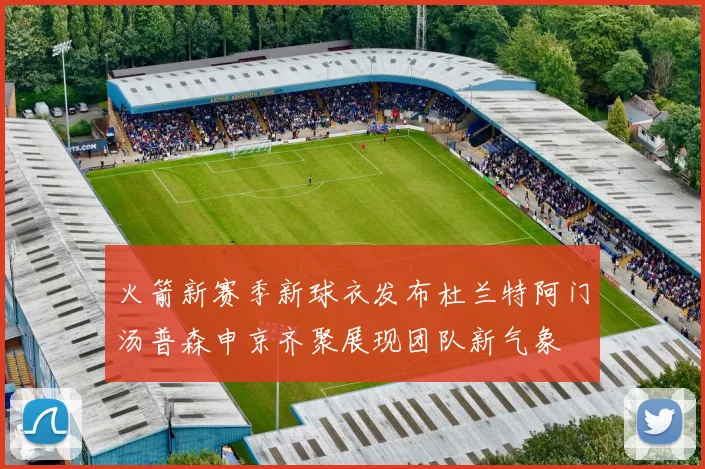 火箭新赛季新球衣发布杜兰特阿门汤普森申京齐聚展现团队新气象