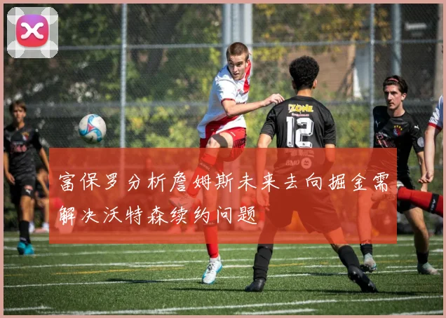 富保罗分析詹姆斯未来去向掘金需解决沃特森续约问题