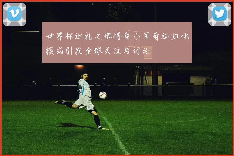 世界杯巡礼之佛得角小国奇迹归化模式引发全球关注与讨论