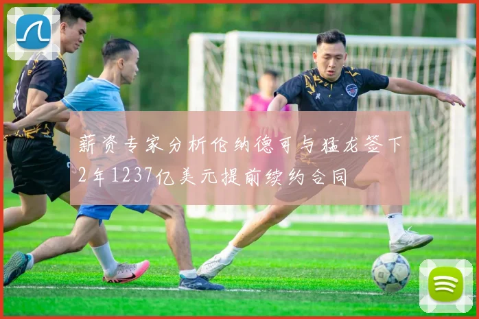 薪资专家分析伦纳德可与猛龙签下2年1237亿美元提前续约合同