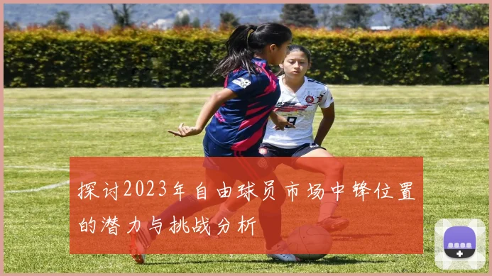 探讨2023年自由球员市场中锋位置的潜力与挑战分析