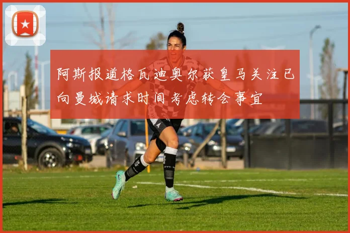 阿斯报道格瓦迪奥尔获皇马关注已向曼城请求时间考虑转会事宜