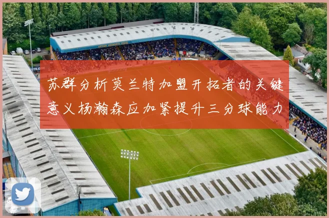苏群分析莫兰特加盟开拓者的关键意义杨瀚森应加紧提升三分球能力