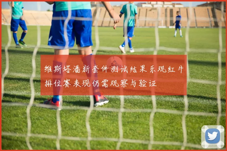 维斯塔潘新套件测试结果乐观红牛排位赛表现仍需观察与验证