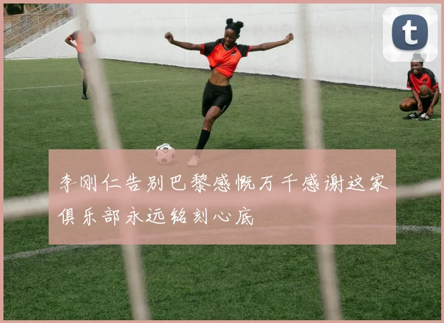 李刚仁告别巴黎感慨万千感谢这家俱乐部永远铭刻心底