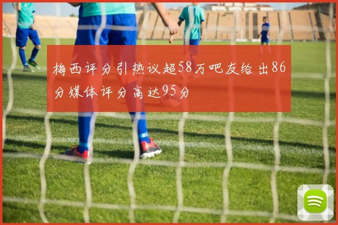 梅西评分引热议超58万吧友给出86分媒体评分高达95分