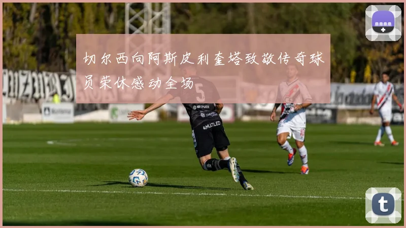 切尔西向阿斯皮利奎塔致敬传奇球员荣休感动全场