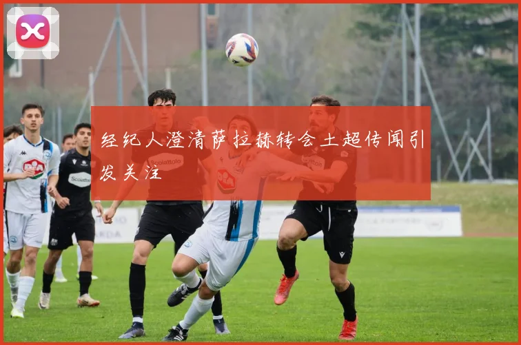 经纪人澄清萨拉赫转会土超传闻引发关注