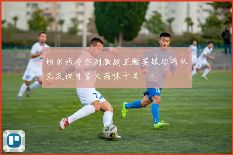 切尔西与热刺激战正酣英媒称两队无友谊可言火药味十足